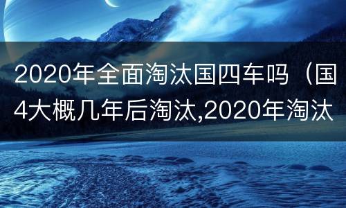 2020年全面淘汰国四车吗（国4大概几年后淘汰,2020年淘汰国四吗）