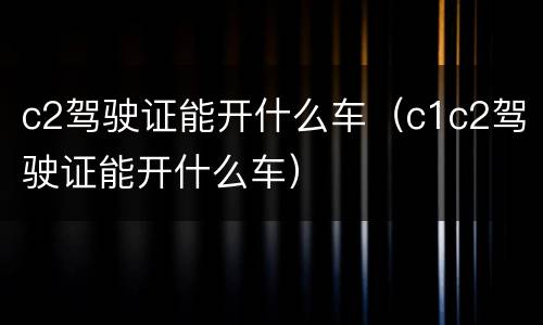c2驾驶证能开什么车（c1c2驾驶证能开什么车）