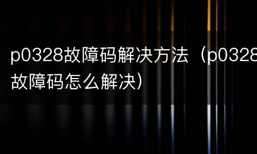 p0328故障码解决方法（p0328故障码怎么解决）