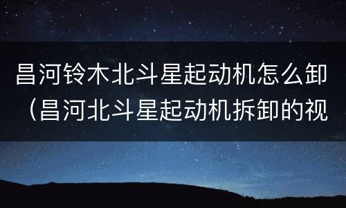 昌河铃木北斗星起动机怎么卸（昌河北斗星起动机拆卸的视频）