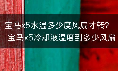 宝马x5水温多少度风扇才转？ 宝马x5冷却液温度到多少风扇才转