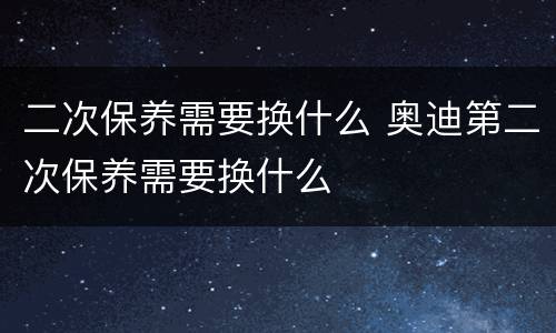 二次保养需要换什么 奥迪第二次保养需要换什么
