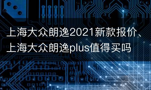上海大众朗逸2021新款报价、上海大众朗逸plus值得买吗