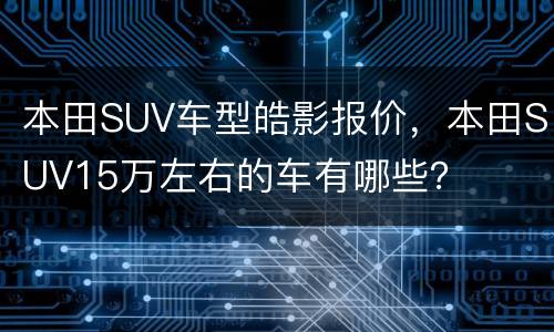 本田SUV车型皓影报价，本田SUV15万左右的车有哪些？
