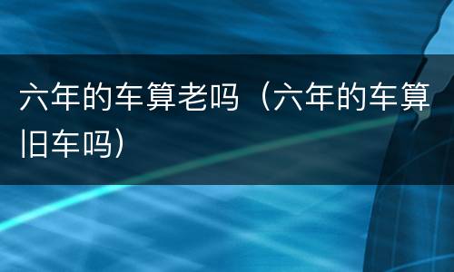 六年的车算老吗（六年的车算旧车吗）