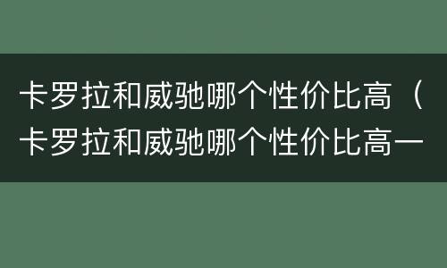 卡罗拉和威驰哪个性价比高（卡罗拉和威驰哪个性价比高一点）