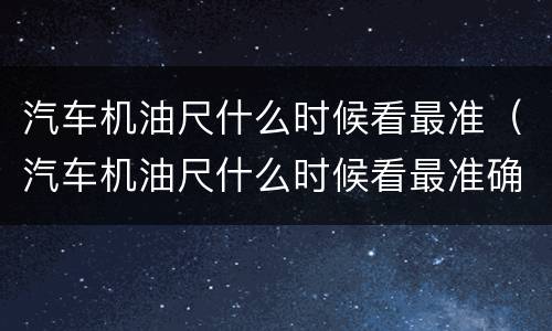 汽车机油尺什么时候看最准（汽车机油尺什么时候看最准确的）