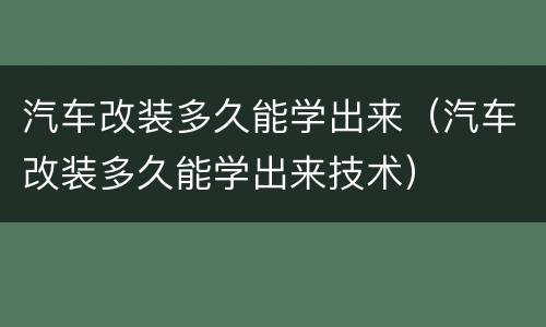 汽车改装多久能学出来（汽车改装多久能学出来技术）