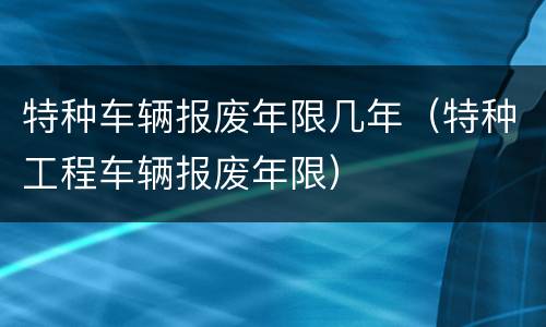 特种车辆报废年限几年（特种工程车辆报废年限）