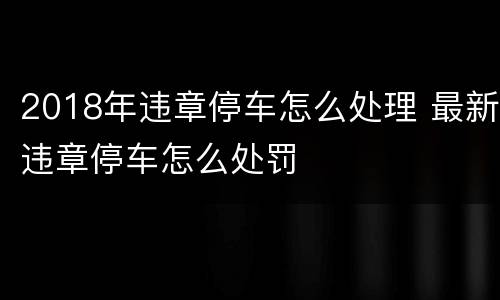 2018年违章停车怎么处理 最新违章停车怎么处罚