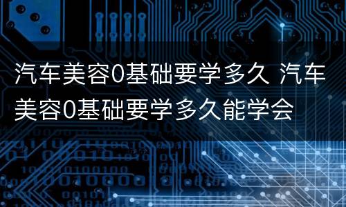 汽车美容0基础要学多久 汽车美容0基础要学多久能学会