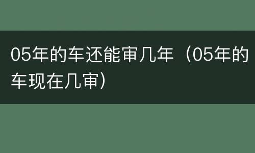 05年的车还能审几年（05年的车现在几审）