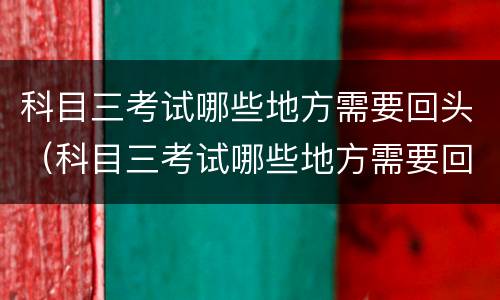 科目三考试哪些地方需要回头（科目三考试哪些地方需要回头考）