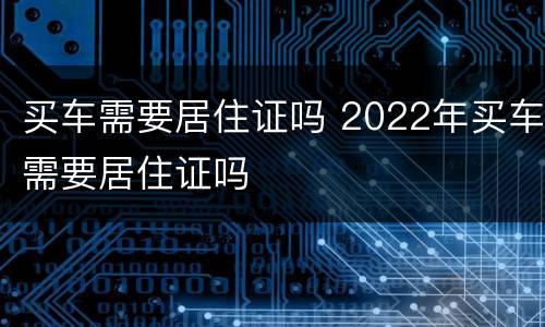 买车需要居住证吗 2022年买车需要居住证吗
