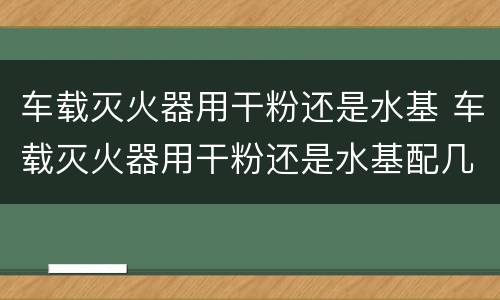 车载灭火器用干粉还是水基 车载灭火器用干粉还是水基配几公斤