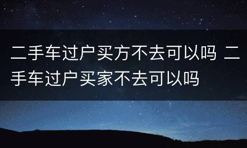 二手车过户买方不去可以吗 二手车过户买家不去可以吗