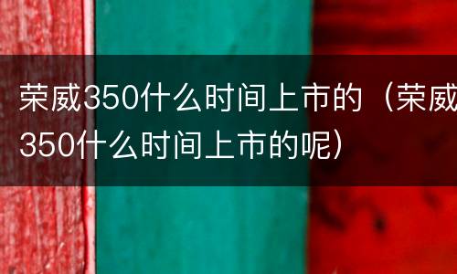 荣威350什么时间上市的（荣威350什么时间上市的呢）