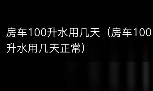 房车100升水用几天（房车100升水用几天正常）