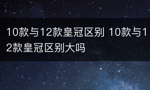 10款与12款皇冠区别 10款与12款皇冠区别大吗