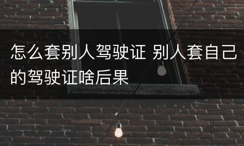 怎么套别人驾驶证 别人套自己的驾驶证啥后果