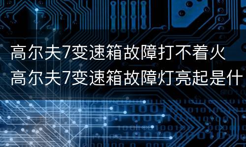 高尔夫7变速箱故障打不着火 高尔夫7变速箱故障灯亮起是什么原因