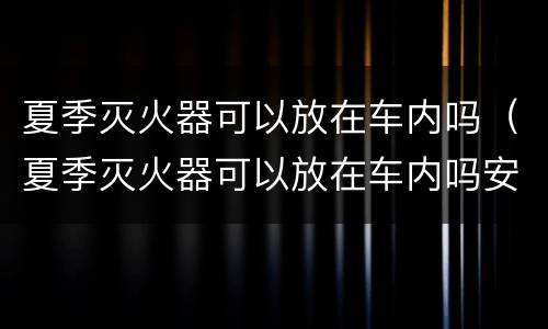 夏季灭火器可以放在车内吗（夏季灭火器可以放在车内吗安全吗）