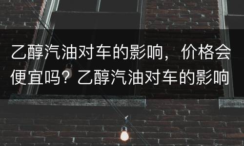 乙醇汽油对车的影响，价格会便宜吗? 乙醇汽油对车的影响,价格会便宜吗