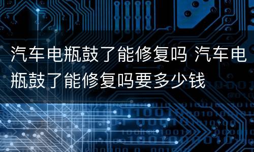 汽车电瓶鼓了能修复吗 汽车电瓶鼓了能修复吗要多少钱