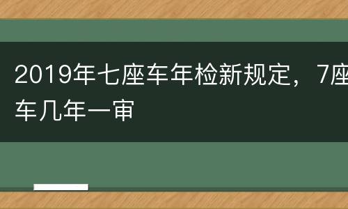2019年七座车年检新规定，7座车几年一审