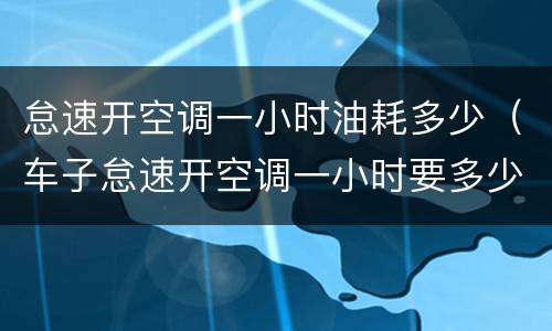 怠速开空调一小时油耗多少（车子怠速开空调一小时要多少油费）