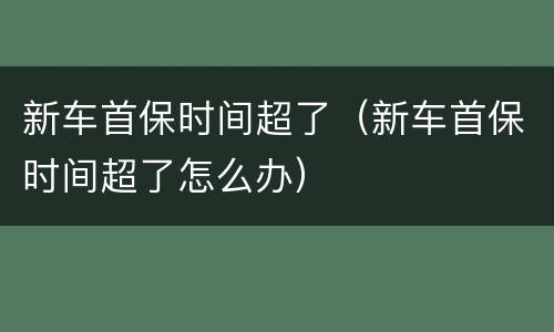 新车首保时间超了（新车首保时间超了怎么办）