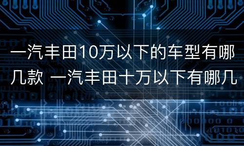 一汽丰田10万以下的车型有哪几款 一汽丰田十万以下有哪几款新车