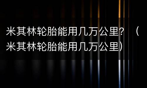 米其林轮胎能用几万公里？（米其林轮胎能用几万公里）