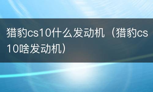 猎豹cs10什么发动机（猎豹cs10啥发动机）