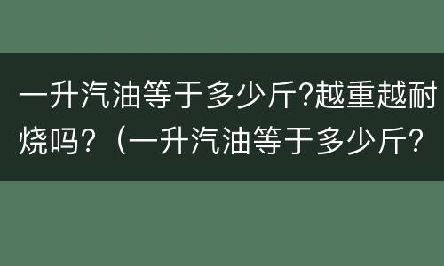 一升汽油等于多少斤?越重越耐烧吗?（一升汽油等于多少斤?越重越耐烧吗）