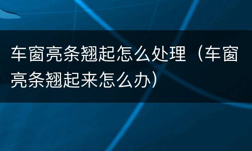 车窗亮条翘起怎么处理（车窗亮条翘起来怎么办）