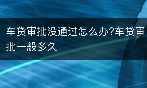 车贷审批没通过怎么办?车贷审批一般多久
