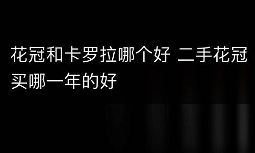 花冠和卡罗拉哪个好 二手花冠买哪一年的好
