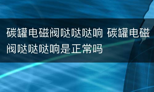碳罐电磁阀哒哒哒响 碳罐电磁阀哒哒哒响是正常吗