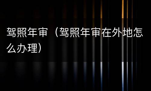 驾照年审（驾照年审在外地怎么办理）