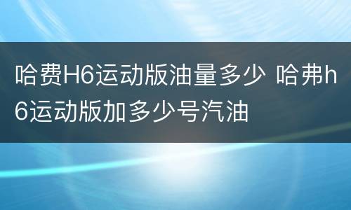 哈费H6运动版油量多少 哈弗h6运动版加多少号汽油