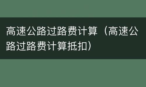 高速公路过路费计算（高速公路过路费计算抵扣）