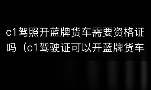 c1驾照开蓝牌货车需要资格证吗（c1驾驶证可以开蓝牌货车吗需不需要资格证）