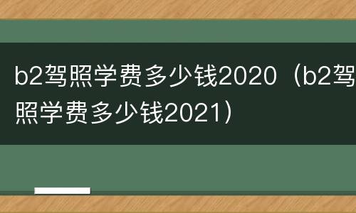 b2驾照学费多少钱2020（b2驾照学费多少钱2021）