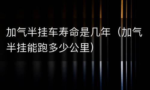 加气半挂车寿命是几年（加气半挂能跑多少公里）