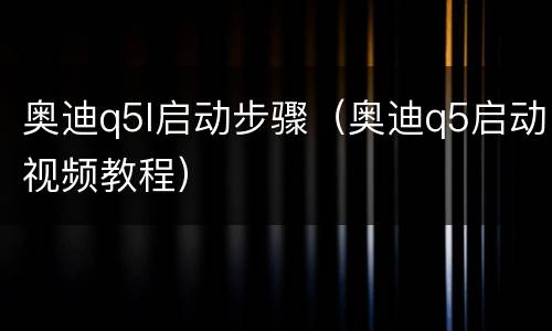 奥迪q5l启动步骤（奥迪q5启动视频教程）