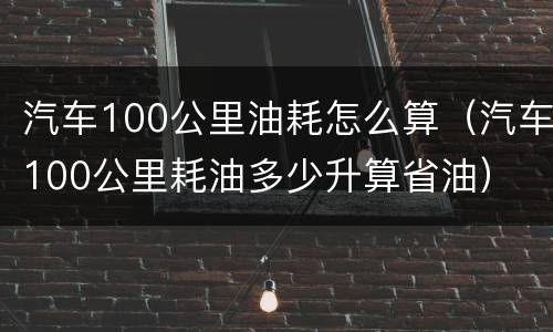 汽车100公里油耗怎么算（汽车100公里耗油多少升算省油）