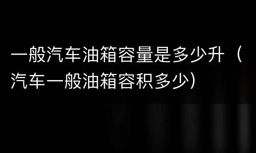 一般汽车油箱容量是多少升（汽车一般油箱容积多少）