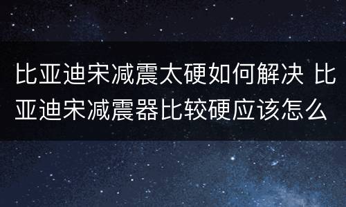 比亚迪宋减震太硬如何解决 比亚迪宋减震器比较硬应该怎么处理?