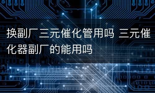 换副厂三元催化管用吗 三元催化器副厂的能用吗